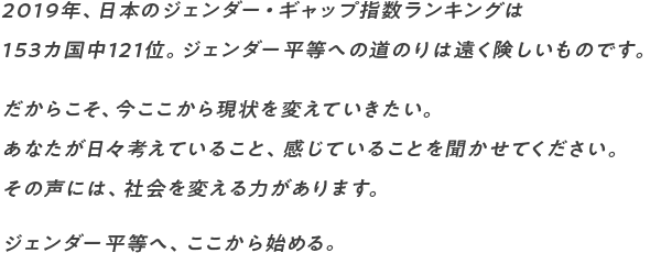 2019年、日本のジェンダー・ギャップ指数ランキングは 153カ国中121位。ジェンダー平等への道のりは遠く険しいものです。 だからこそ、今ここから現状を変えていきたい。 あなたが日々考えていること、感じていることを聞かせてください。 その声には、社会を変える力があります。 ジェンダー平等へ、ここから始める。