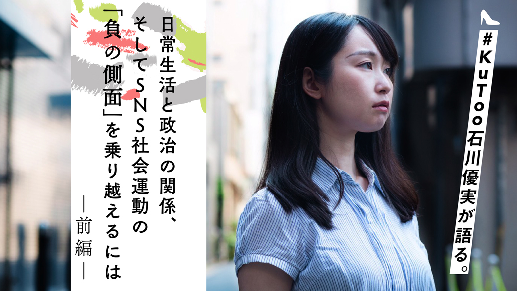 【前編】 #KuToo 石川優実が語る。日常生活と政治の関係、そしてSNS社会運動の「負の側面」を乗り越えるには